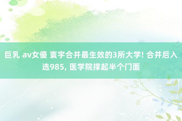 巨乳 av女優 寰宇合并最生效的3所大学! 合并后入选985， 医学院撑起半个门面