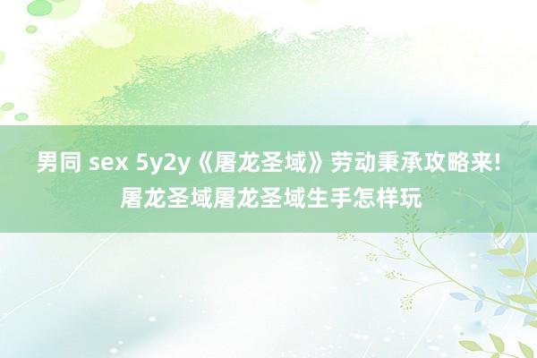 男同 sex 5y2y《屠龙圣域》劳动秉承攻略来! 屠龙圣域屠龙圣域生手怎样玩