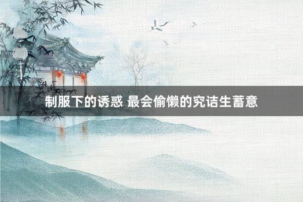 制服下的诱惑 最会偷懒的究诘生蓄意