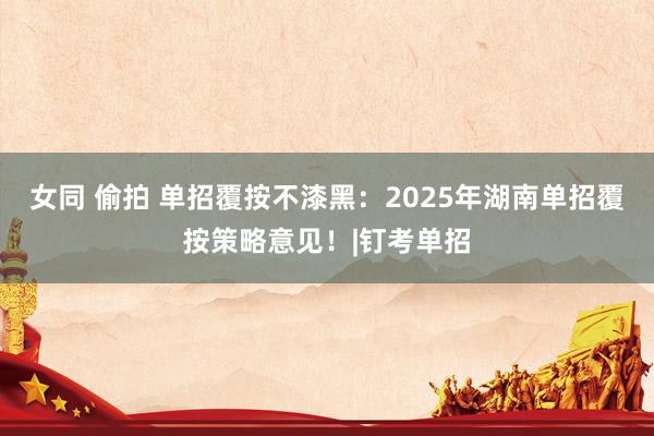 女同 偷拍 单招覆按不漆黑：2025年湖南单招覆按策略意见！|钉考单招