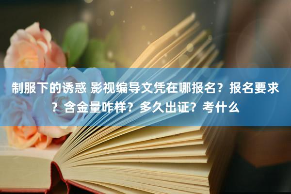 制服下的诱惑 影视编导文凭在哪报名？报名要求？含金量咋样？多久出证？考什么