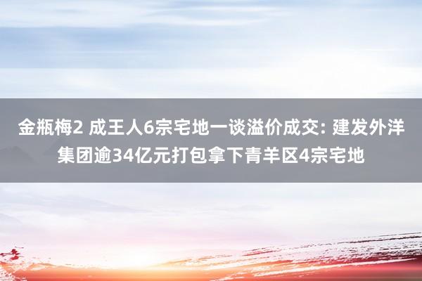 金瓶梅2 成王人6宗宅地一谈溢价成交: 建发外洋集团逾34亿元打包拿下青羊区4宗宅地