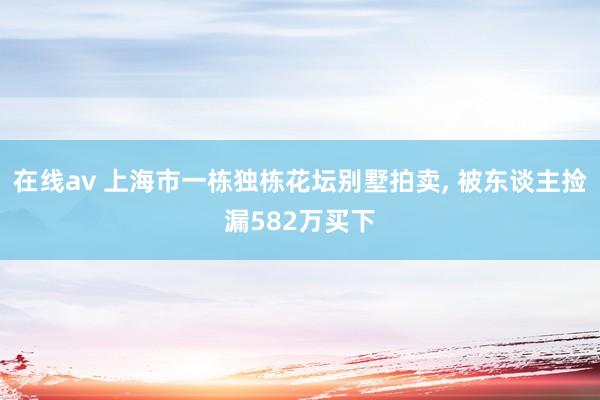 在线av 上海市一栋独栋花坛别墅拍卖， 被东谈主捡漏582万买下