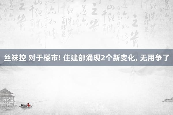 丝袜控 对于楼市! 住建部涌现2个新变化， 无用争了