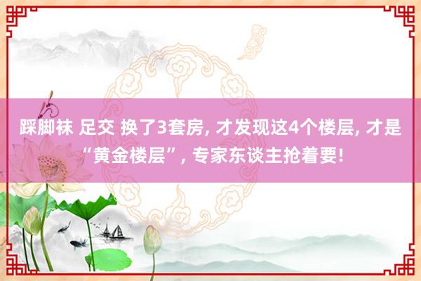 踩脚袜 足交 换了3套房， 才发现这4个楼层， 才是“黄金楼层”， 专家东谈主抢着要!