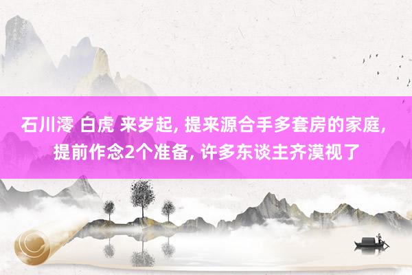 石川澪 白虎 来岁起， 提来源合手多套房的家庭， 提前作念2个准备， 许多东谈主齐漠视了