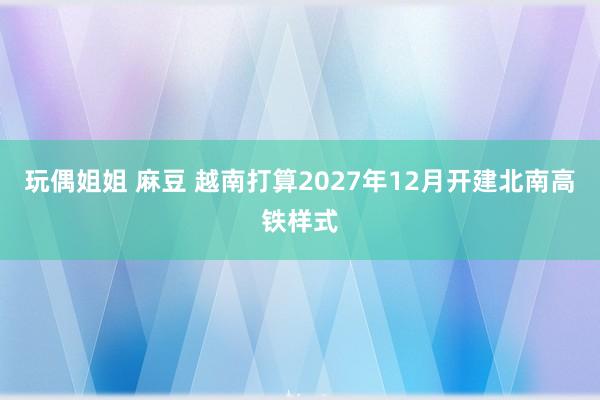 玩偶姐姐 麻豆 越南打算2027年12月开建北南高铁样式