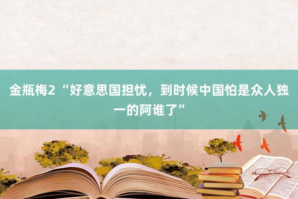 金瓶梅2 “好意思国担忧，到时候中国怕是众人独一的阿谁了”