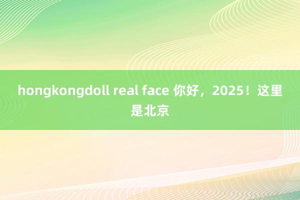 hongkongdoll real face 你好，2025！这里是北京