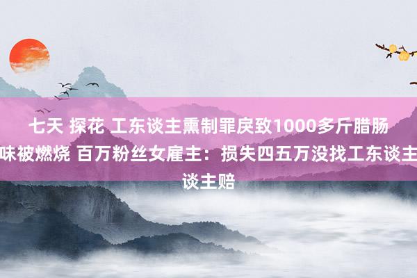 七天 探花 工东谈主熏制罪戾致1000多斤腊肠腊味被燃烧 百万粉丝女雇主：损失四五万没找工东谈主赔