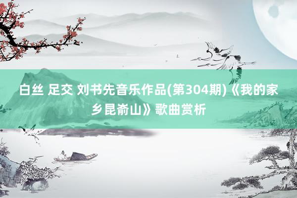 白丝 足交 刘书先音乐作品(第304期)《我的家乡昆嵛山》歌曲赏析