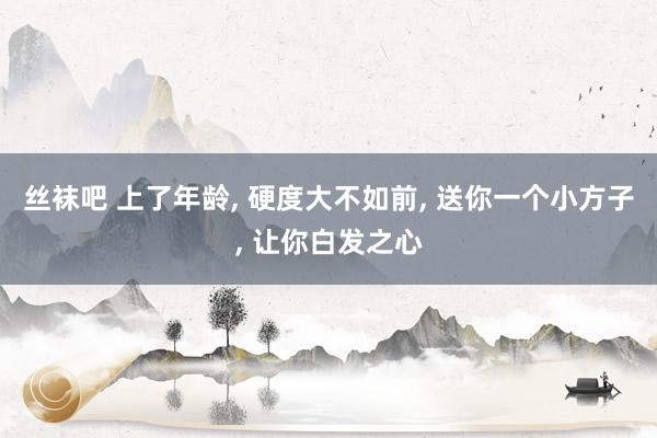 丝袜吧 上了年龄， 硬度大不如前， 送你一个小方子， 让你白发之心