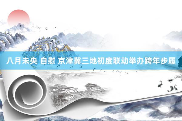 八月未央 自慰 京津冀三地初度联动举办跨年步履