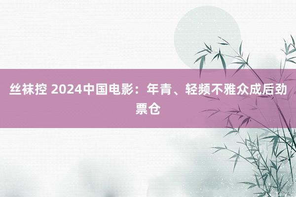 丝袜控 2024中国电影：年青、轻频不雅众成后劲票仓