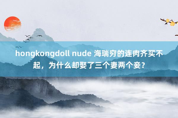 hongkongdoll nude 海瑞穷的连肉齐买不起，为什么却娶了三个妻两个妾？