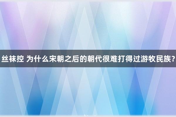 丝袜控 为什么宋朝之后的朝代很难打得过游牧民族？