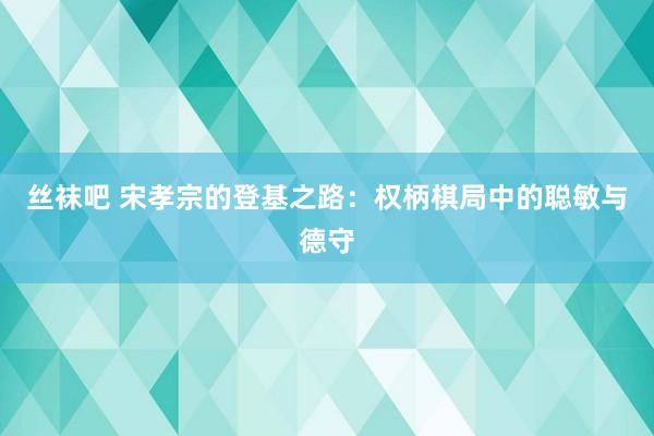 丝袜吧 宋孝宗的登基之路：权柄棋局中的聪敏与德守