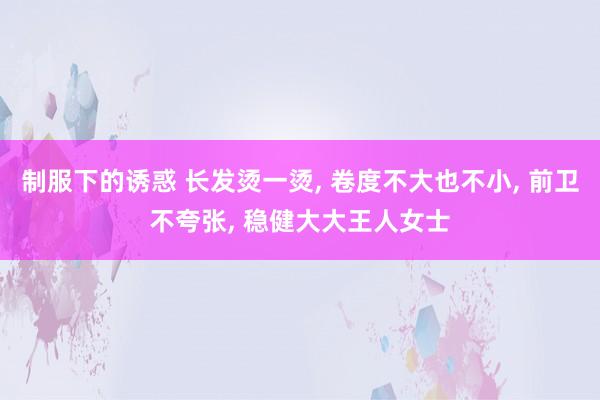 制服下的诱惑 长发烫一烫， 卷度不大也不小， 前卫不夸张， 稳健大大王人女士