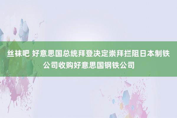 丝袜吧 好意思国总统拜登决定崇拜拦阻日本制铁公司收购好意思国钢铁公司