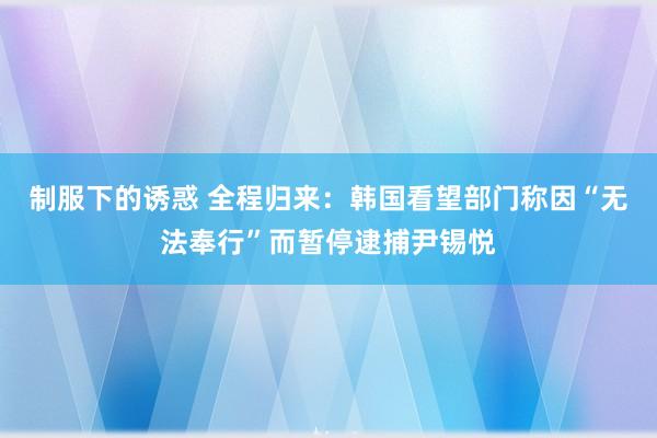 制服下的诱惑 全程归来：韩国看望部门称因“无法奉行”而暂停逮捕尹锡悦