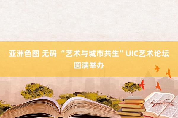 亚洲色图 无码 “艺术与城市共生”UIC艺术论坛圆满举办