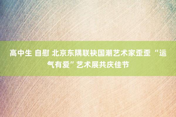 高中生 自慰 北京东隅联袂国潮艺术家歪歪 “运气有爱”艺术展共庆佳节