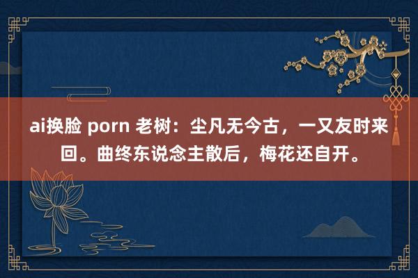 ai换脸 porn 老树：尘凡无今古，一又友时来回。曲终东说念主散后，梅花还自开。