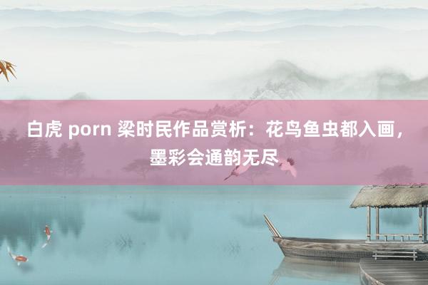 白虎 porn 梁时民作品赏析：花鸟鱼虫都入画，墨彩会通韵无尽