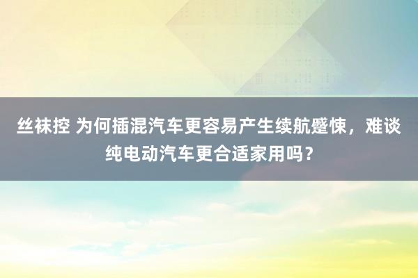 丝袜控 为何插混汽车更容易产生续航蹙悚，难谈纯电动汽车更合适家用吗？