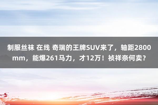 制服丝袜 在线 奇瑞的王牌SUV来了，轴距2800mm，能爆261马力，才12万！祯祥奈何卖？