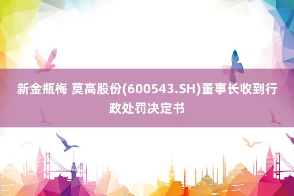 新金瓶梅 莫高股份(600543.SH)董事长收到行政处罚决定书