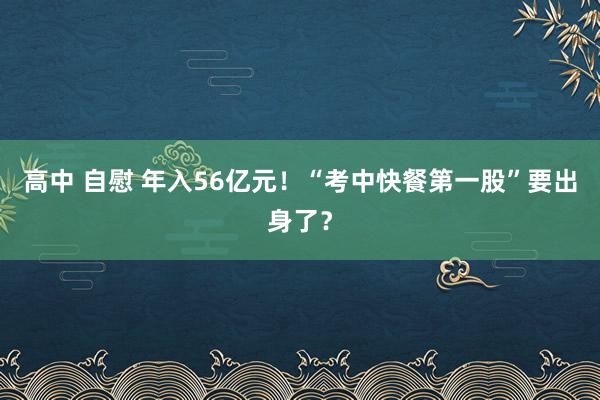 高中 自慰 年入56亿元！“考中快餐第一股”要出身了？