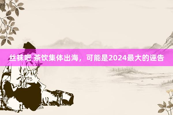 丝袜吧 茶饮集体出海，可能是2024最大的诬告