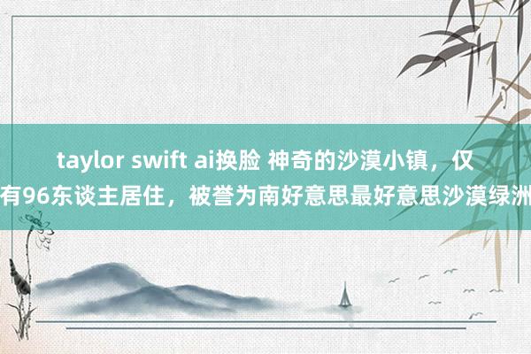 taylor swift ai换脸 神奇的沙漠小镇，仅有96东谈主居住，被誉为南好意思最好意思沙漠绿洲