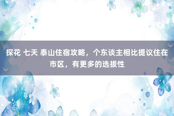 探花 七天 泰山住宿攻略，个东谈主相比提议住在市区，有更多的选拔性