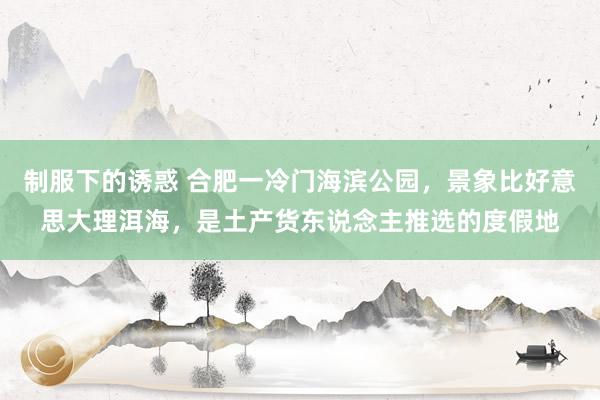 制服下的诱惑 合肥一冷门海滨公园，景象比好意思大理洱海，是土产货东说念主推选的度假地