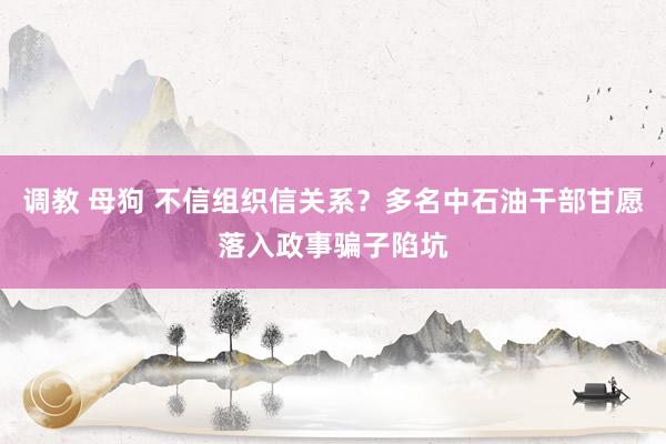 调教 母狗 不信组织信关系？多名中石油干部甘愿落入政事骗子陷坑