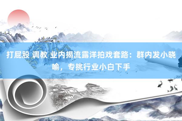 打屁股 调教 业内揭流露洋拍戏套路：群内发小晓喻，专挑行业小白下手