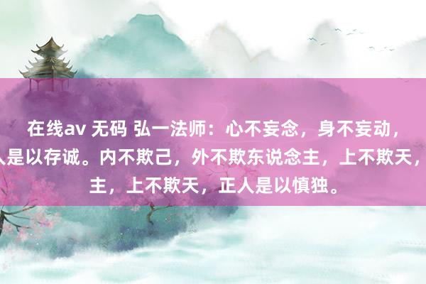 在线av 无码 弘一法师：心不妄念，身不妄动，口不谎言，正人是以存诚。内不欺己，外不欺东说念主，上不欺天，正人是以慎独。