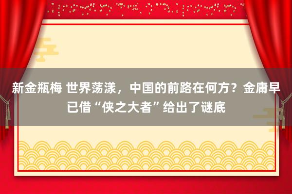 新金瓶梅 世界荡漾，中国的前路在何方？金庸早已借“侠之大者”给出了谜底