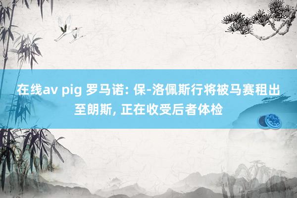 在线av pig 罗马诺: 保-洛佩斯行将被马赛租出至朗斯， 正在收受后者体检