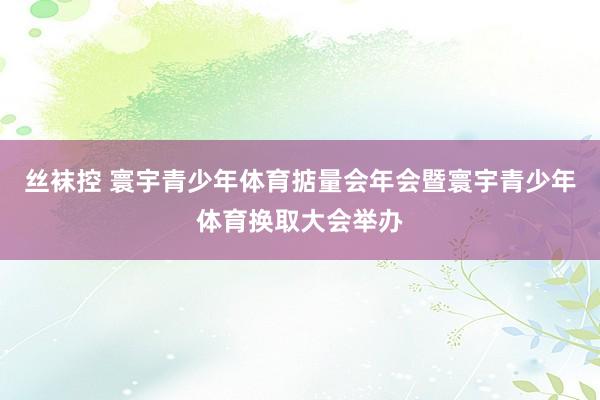 丝袜控 寰宇青少年体育掂量会年会暨寰宇青少年体育换取大会举办