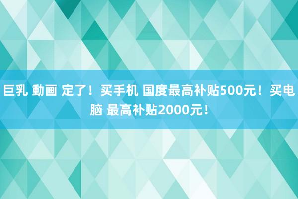 巨乳 動画 定了！买手机 国度最高补贴500元！买电脑 最高补贴2000元！