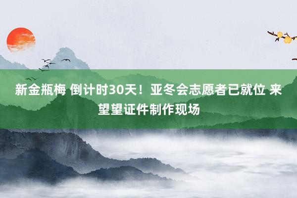 新金瓶梅 倒计时30天！亚冬会志愿者已就位 来望望证件制作现场