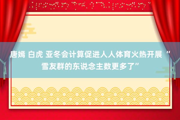 唐嫣 白虎 亚冬会计算促进人人体育火热开展 “雪友群的东说念主数更多了”