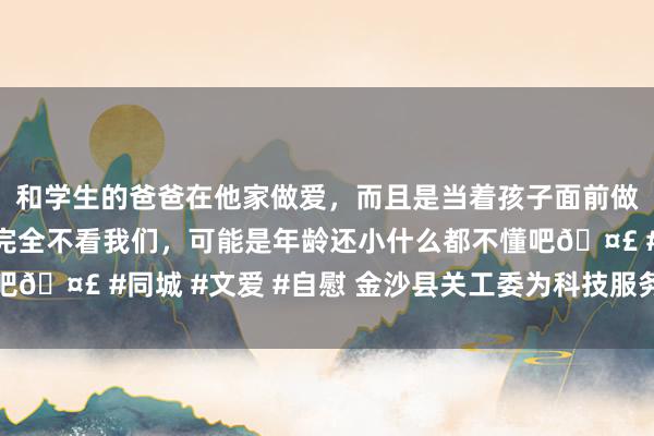 和学生的爸爸在他家做爱，而且是当着孩子面前做爱，太刺激了，孩子完全不看我们，可能是年龄还小什么都不懂吧🤣 #同城 #文爱 #自慰 金沙县关工委为科技服务示范基地授牌