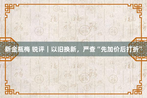 新金瓶梅 锐评｜以旧换新，严查“先加价后打折”