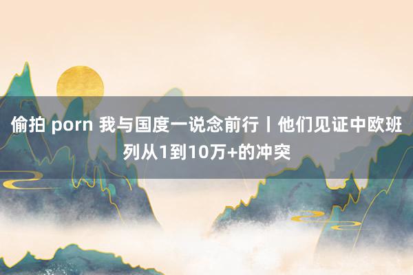 偷拍 porn 我与国度一说念前行丨他们见证中欧班列从1到10万+的冲突