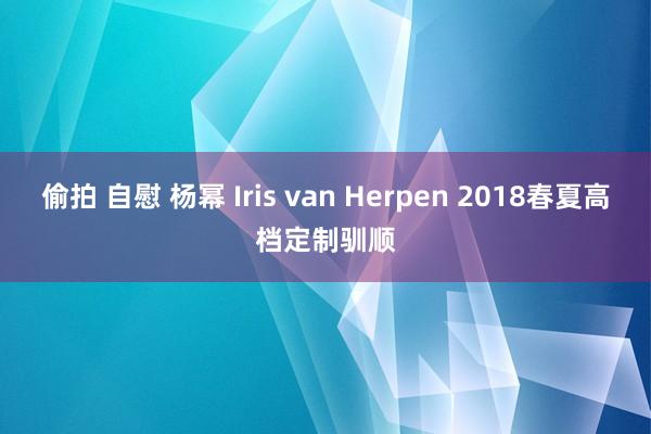 偷拍 自慰 杨幂 Iris van Herpen 2018春夏高档定制驯顺