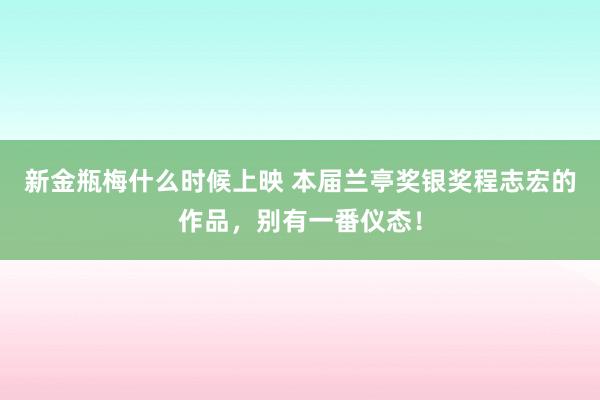 新金瓶梅什么时候上映 本届兰亭奖银奖程志宏的作品，别有一番仪态！